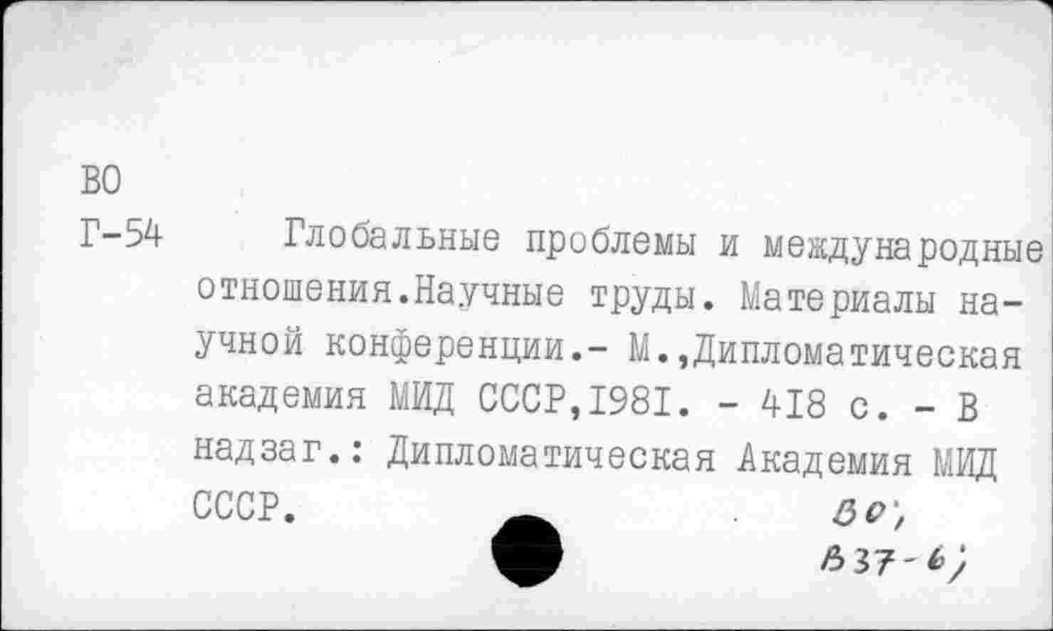 ﻿во
Г-54- Глобальные проблемы и международные отношения.Научные труды. Материалы научной конференции.- М.,Дипломатическая академия МИД СССР,1981. - 418 с. - В надзаг.: Дипломатическая Академия МИД СССР.	60',
м	яз?-*;